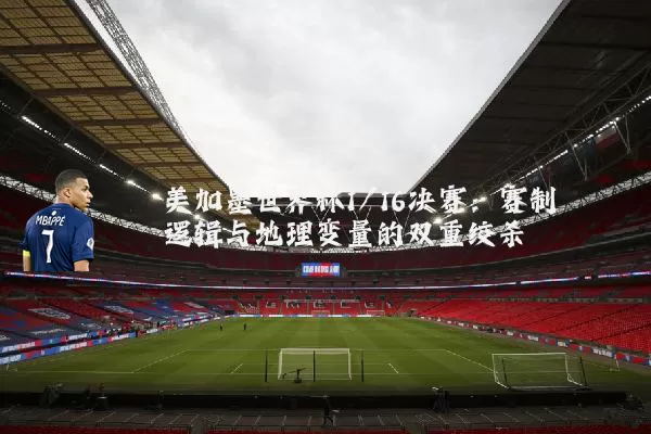 美加墨世界杯1/16决赛：赛制逻辑与地理变量的双重绞杀