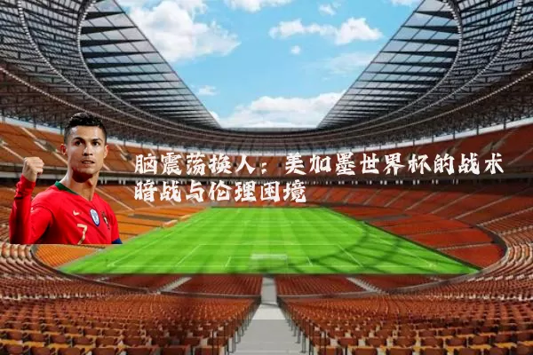 脑震荡换人：美加墨世界杯的战术暗战与伦理困境